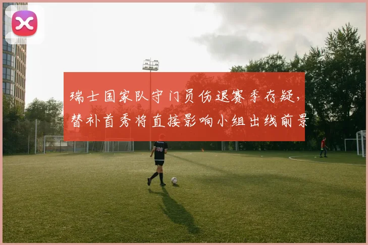瑞士国家队守门员伤退赛季存疑，替补首秀将直接影响小组出线前景