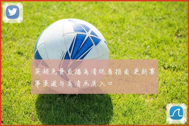 英超免费直播高清观看指南 更新赛事渠道与高清画质入口