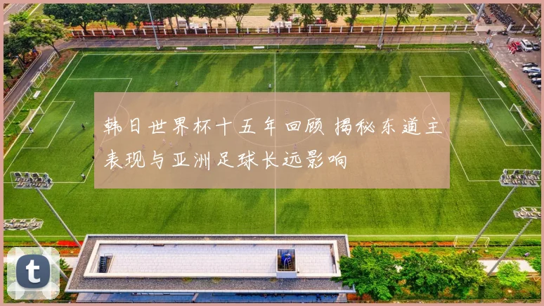 韩日世界杯十五年回顾 揭秘东道主表现与亚洲足球长远影响