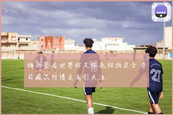 梅西签名世界杯足球亮相拍卖会 夺目藏品行情走高引关注