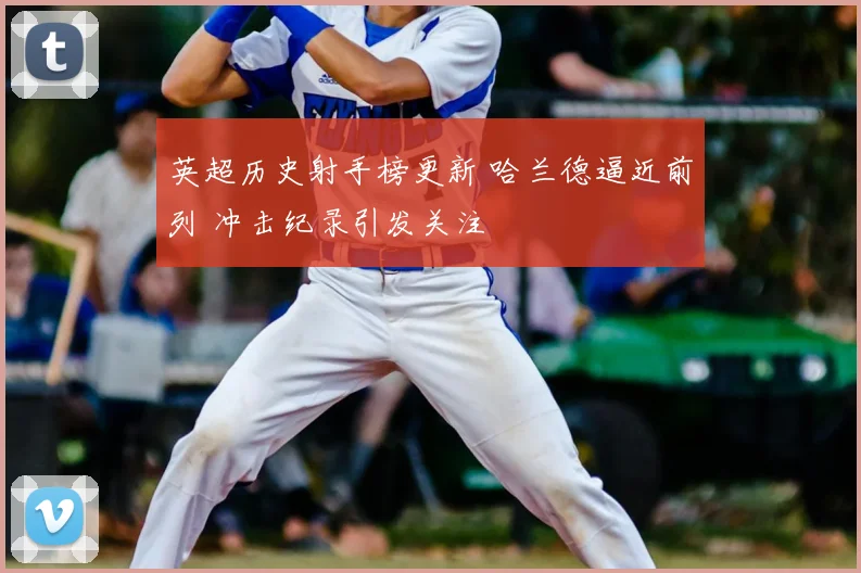 英超历史射手榜更新 哈兰德逼近前列 冲击纪录引发关注