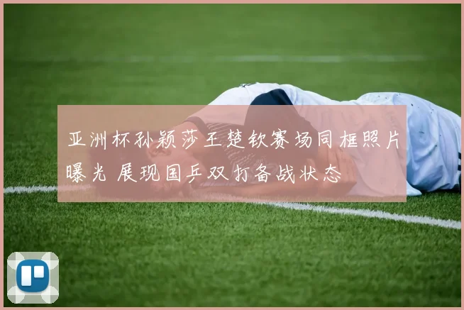 亚洲杯孙颖莎王楚钦赛场同框照片曝光 展现国乒双打备战状态