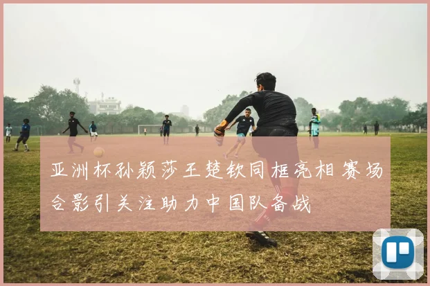 亚洲杯孙颖莎王楚钦同框亮相 赛场合影引关注助力中国队备战