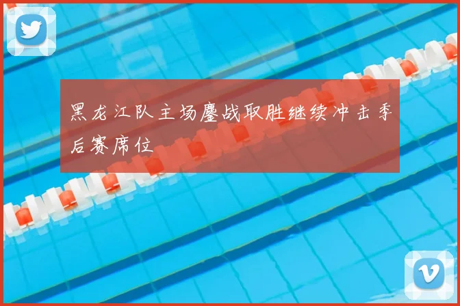 黑龙江队主场鏖战取胜继续冲击季后赛席位