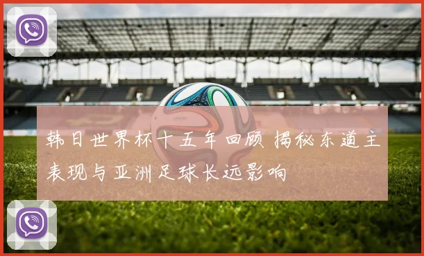 韩日世界杯十五年回顾 揭秘东道主表现与亚洲足球长远影响