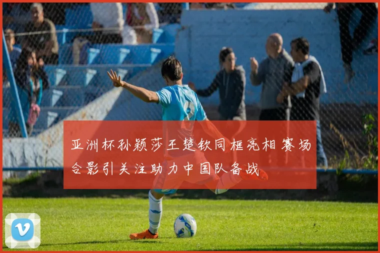 亚洲杯孙颖莎王楚钦同框亮相 赛场合影引关注助力中国队备战