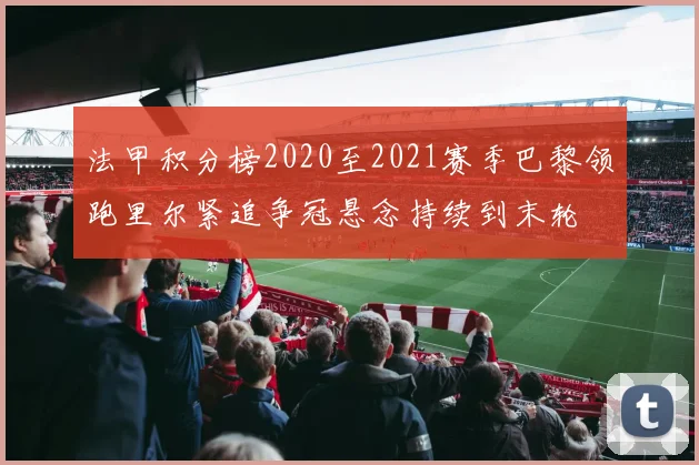 法甲积分榜2020至2021赛季巴黎领跑里尔紧追争冠悬念持续到末轮