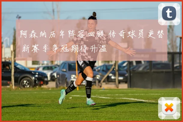 阿森纳历年阵容回顾 传奇球员更替 新赛季争冠期待升温