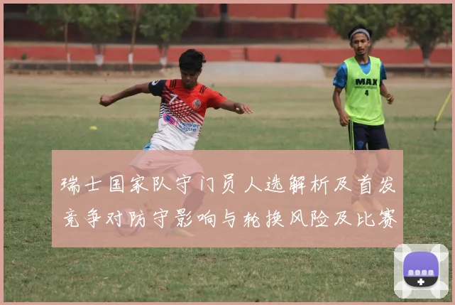 瑞士国家队守门员人选解析及首发竞争对防守影响与轮换风险及比赛看点