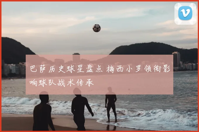 巴萨历史球星盘点 梅西小罗领衔影响球队战术传承