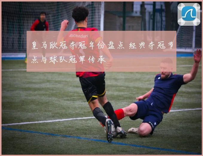 皇马欧冠夺冠年份盘点 经典夺冠节点与球队冠军传承